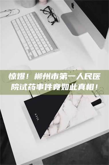 乳山惊爆！郴州市第一人民医院试药事件竟如此真相！ 第1张