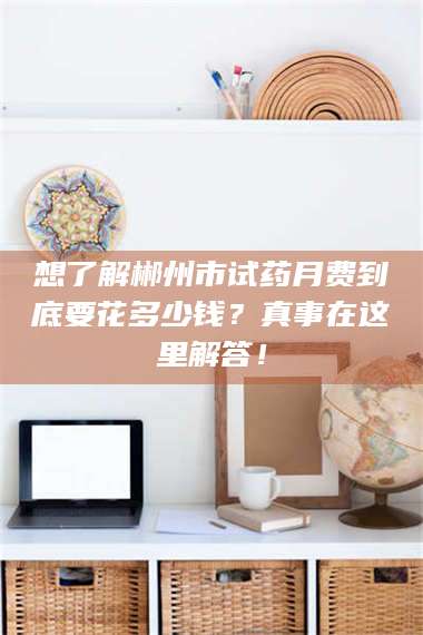 乳山想了解郴州市试药月费到底要花多少钱?真事在这里解答! 第1张 乳山想了解郴州市试药月费到底要花多少钱?真事在这里解答! 第1张