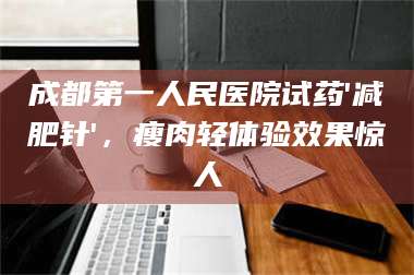 乳山成都第一人民医院试药'***针'，瘦肉轻体验效果惊人 第1张