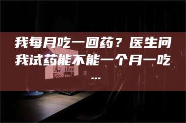 乳山我每月吃一回药?医生问我试药能不能一个月一吃… 第1张 乳山我每月吃一回药?医生问我试药能不能一个月一吃… 第1张