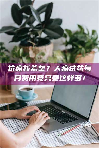乳山抗癌新希望？大癌试药每月费用竟只要这样多！ 第1张