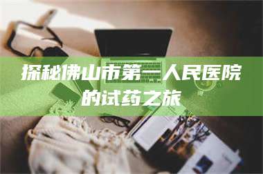 乳山探秘佛山市第一人民医院的试药之旅 第1张