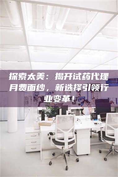 乳山探索太美:揭开试药代理月费面纱,新选择引领行业变革! 第1张 乳山探索太美:揭开试药代理月费面纱,新选择引领行业变革! 第1张