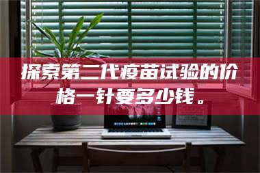 乳山探索第二代疫苗试验的价格一针要多少钱。 第1张 乳山探索第二代疫苗试验的价格一针要多少钱。 第1张