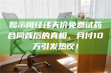 乳山揭示周经纬天价免费试药合同背后的真相，月付10万引发热议！ 第1张