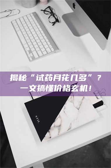 乳山揭秘“试药月花几多”?一文搞懂价格玄机! 第1张 乳山揭秘“试药月花几多”?一文搞懂价格玄机! 第1张
