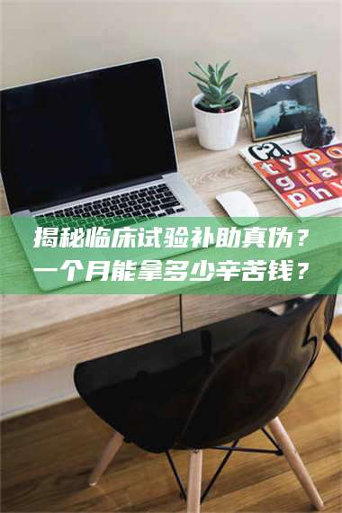 乳山揭秘临床试验补助真伪？一个月能拿多少辛苦钱？ 第1张