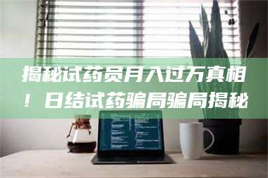 乳山揭秘试药员月入过万真相！日结试药骗局骗局揭秘 第1张