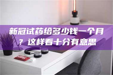 乳山新冠试药给多少钱一个月？这样看十分有意思 第1张