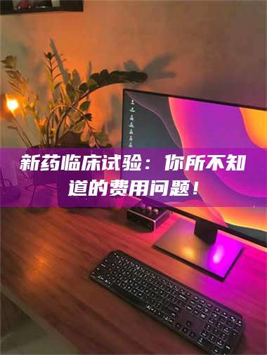 乳山新药临床试验：你所不知道的费用问题！ 第1张