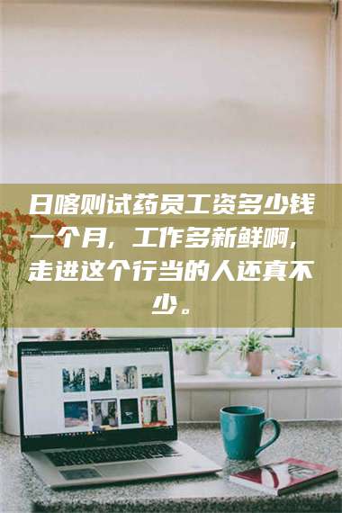 乳山日喀则试药员工资多少钱一个月, 工作多新鲜啊, 走进这个行当的人还真不少。 第1张