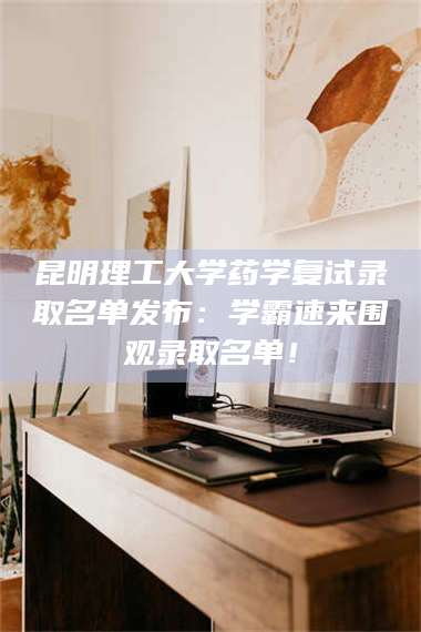 乳山昆明理工大学药学复试录取名单发布：学霸速来围观录取名单！ 第1张