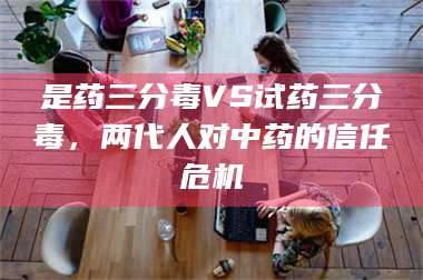 乳山是药三分毒VS试药三分毒，两代人对中药的信任危机 第1张