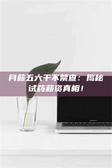 乳山月薪五六千不禁查：揭秘试药薪资真相！ 第1张