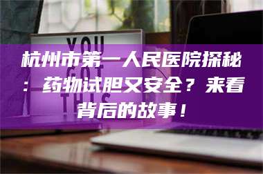 乳山杭州市第一人民医院探秘：药物试胆又安全？来看背后的故事！ 第1张