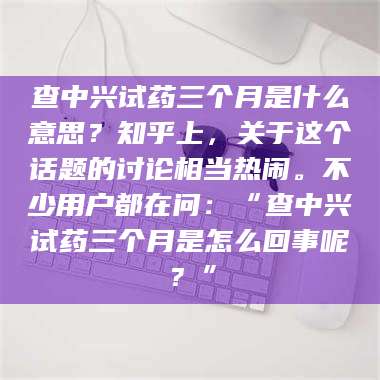 乳山查中兴试药三个月是什么意思？知乎上，关于这个话题的讨论相当热闹。不少用户都在问：“查中兴试药三个月是怎么回事呢？” 第1张