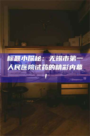 乳山标题小探秘：无锡市第一人民医院试药的精彩内幕！ 第1张