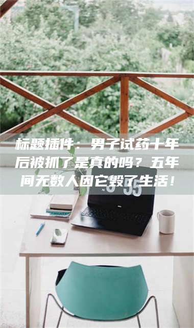 乳山标题插件：男子试药十年后被抓了是真的吗？五年间无数人因它毁了生活！ 第1张