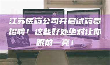 乳山江苏医药公司开启试药员招聘！这些好处绝对让你眼前一亮！ 第1张