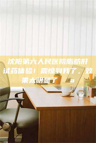 乳山沈阳第六人民医院脂肪肝试药体验！震惊到我了，效果太明显了💪 第1张