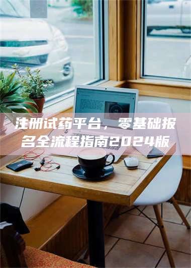 乳山注册试药平台,零基础报名全流程指南2024版 第1张 乳山注册试药平台,零基础报名全流程指南2024版 第1张