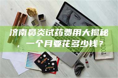 乳山济南鼻炎试药费用大揭秘，一个月要花多少钱？ 第1张