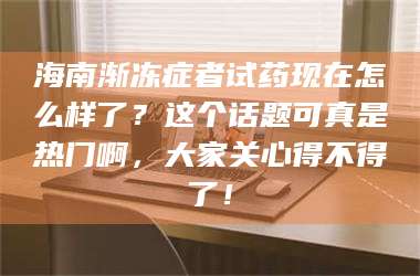 乳山海南渐冻症者试药现在怎么样了？这个话题可真是热门啊，大家关心得不得了！ 第1张