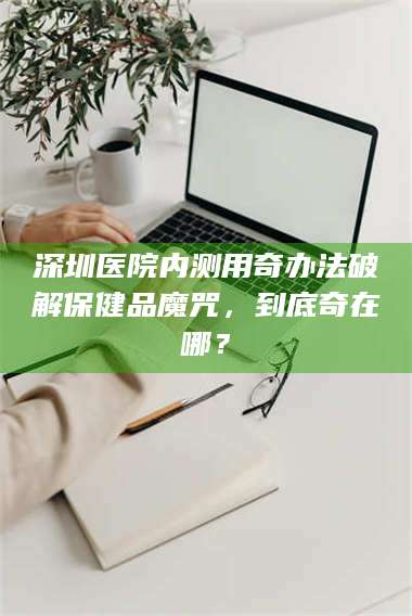 乳山深圳医院内测用奇办法破解保健品魔咒，到底奇在哪？ 第1张