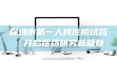 乳山深圳市第一人民医院试药：开启医药研究新篇章 第1张