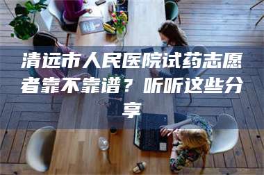 乳山清远市人民医院试药志愿者靠不靠谱？听听这些分享 第1张