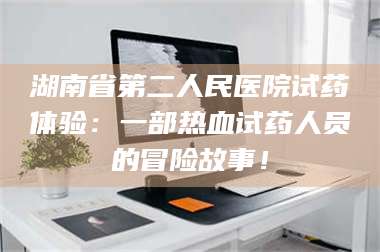 乳山湖南省第二人民医院试药体验：一部热血试药人员的冒险故事！ 第1张