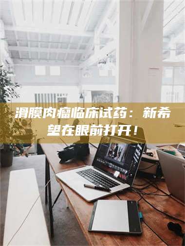 乳山滑膜肉瘤临床试药：新希望在眼前打开！ 第1张