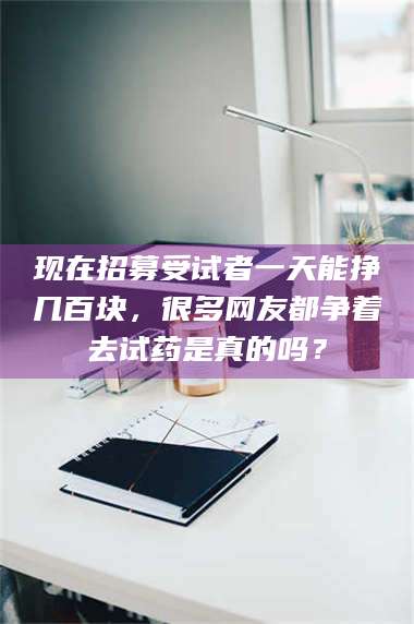 乳山现在招募受试者一天能挣几百块，很多网友都争着去试药是真的吗？ 第1张
