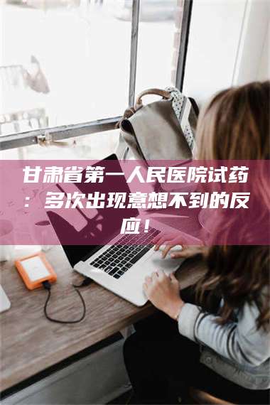 乳山甘肃省第一人民医院试药：多次出现意想不到的反应！ 第1张