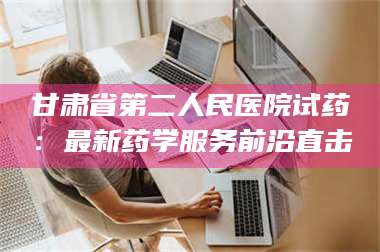 乳山甘肃省第二人民医院试药：最新药学服务前沿直击 第1张