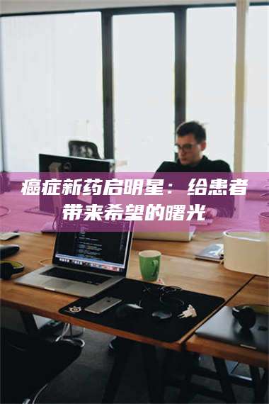 乳山***新药启明星：给患者带来希望的曙光 第1张