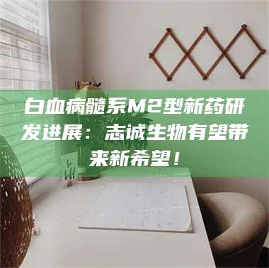 乳山白血病髓系M2型新药研发进展：志诚生物有望带来新希望！ 第1张