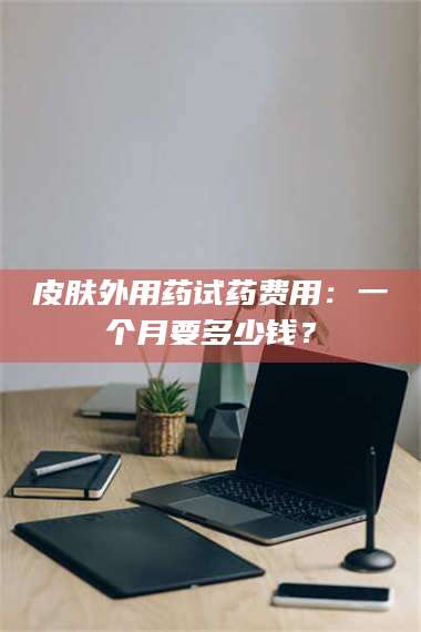 乳山皮肤外用药试药费用：一个月要多少钱？ 第1张