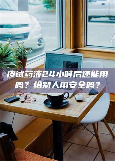 乳山皮试药液24小时后还能用吗？给别人用安全吗？ 第1张