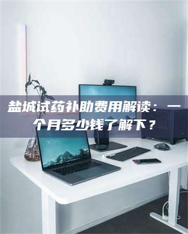 乳山盐城试药补助费用解读：一个月多少钱了解下？ 第1张