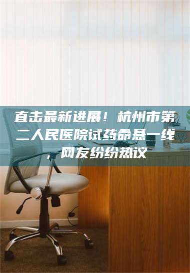 乳山直击最新进展！杭州市第二人民医院试药命悬一线，网友纷纷热议 第1张