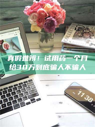 乳山真假难辨！试用药一个月给30万到底骗人不骗人 第1张