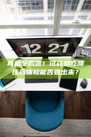 乳山真相全揭露！试药员吃降压药体检能否查出来？ 第1张