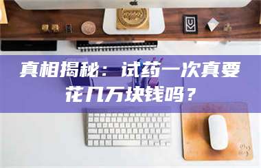 乳山真相揭秘：试药一次真要花几万块钱吗？ 第1张