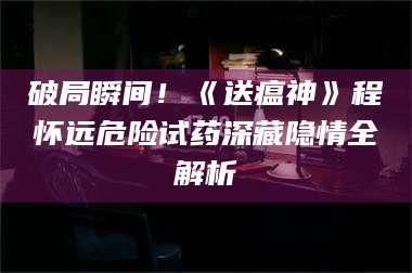 乳山破局瞬间！《送瘟神》程怀远危险试药深藏隐情全解析 第1张