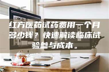 乳山红方医药试药费用一个月多少钱？快速解读临床试验参与成本。 第1张