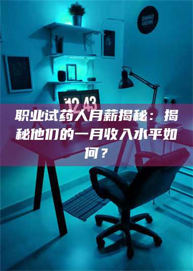 乳山职业试药人月薪揭秘：揭秘他们的一月收入水平如何？ 第1张