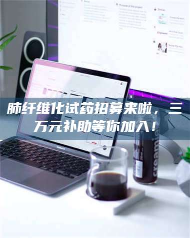 乳山肺纤维化试药招募来啦，三万元补助等你加入！ 第1张