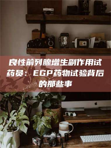 乳山良性前列腺增生副作用试药员：EGP药物试验背后的那些事 第1张