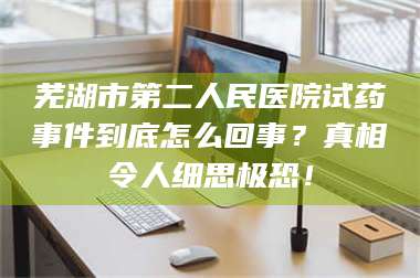 乳山芜湖市第二人民医院试药事件到底怎么回事？真相令人细思极恐！ 第1张